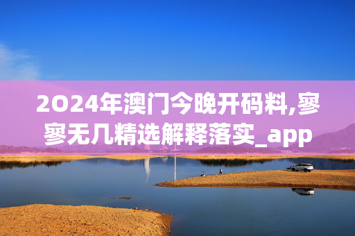 2O24年澳门今晚开码料,寥寥无几精选解释落实_app76.23.24