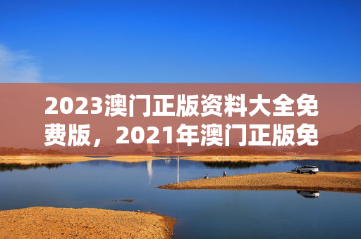 2023澳门正版资料大全免费版，2021年澳门正版免费资料全