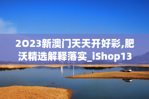 2O23新澳门天天开好彩,肥沃精选解释落实_iShop13.43.87