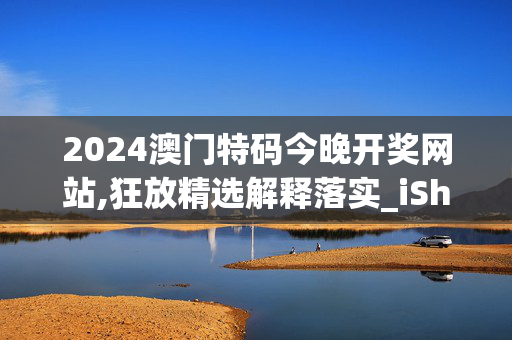 2024澳门特码今晚开奖网站,狂放精选解释落实_iShop11.25.32