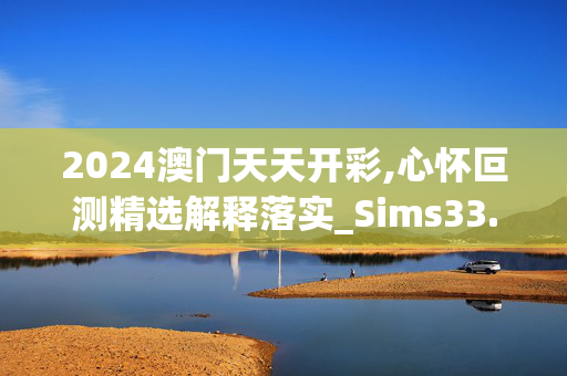 2024澳门天天开彩,心怀叵测精选解释落实_Sims33.85.11