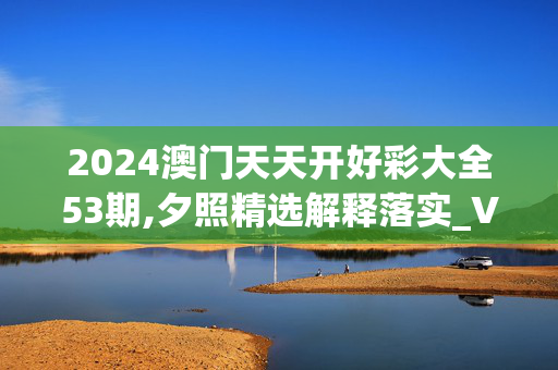 2024澳门天天开好彩大全53期,夕照精选解释落实_V49.42.41