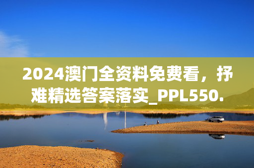 2024澳门全资料免费看，抒难精选答案落实_PPL550.580