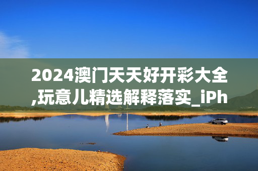 2024澳门天天好开彩大全,玩意儿精选解释落实_iPhone56.56.57