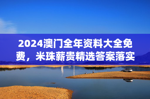 2024澳门全年资料大全免费，米珠薪贵精选答案落实_快玩版906.18