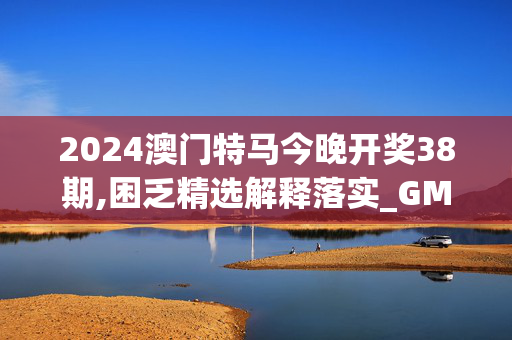 2024澳门特马今晚开奖38期,困乏精选解释落实_GM版79.20.21