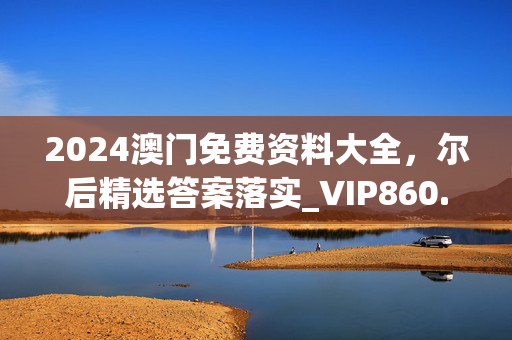 2024澳门免费资料大全，尔后精选答案落实_VIP860.541