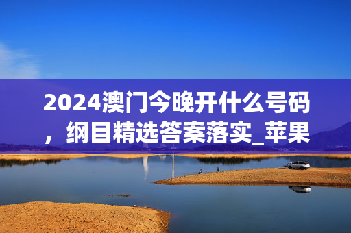 2024澳门今晚开什么号码，纲目精选答案落实_苹果端336.232