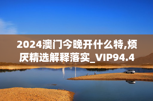 2024澳门今晚开什么特,烦厌精选解释落实_VIP94.4.42