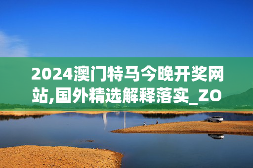 2024澳门特马今晚开奖网站,国外精选解释落实_ZOL57.43.43