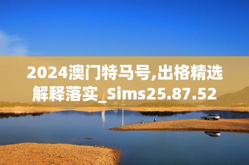 2024澳门特马号,出格精选解释落实_Sims25.87.52