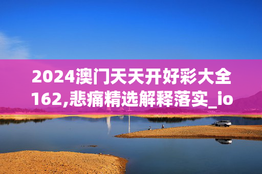 2024澳门天天开好彩大全162,悲痛精选解释落实_ios78.6.78