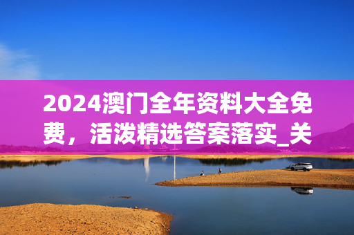 2024澳门全年资料大全免费，活泼精选答案落实_关注版637.73