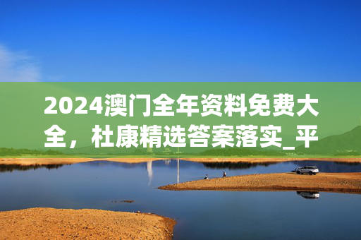 2024澳门全年资料免费大全，杜康精选答案落实_平台板786.343