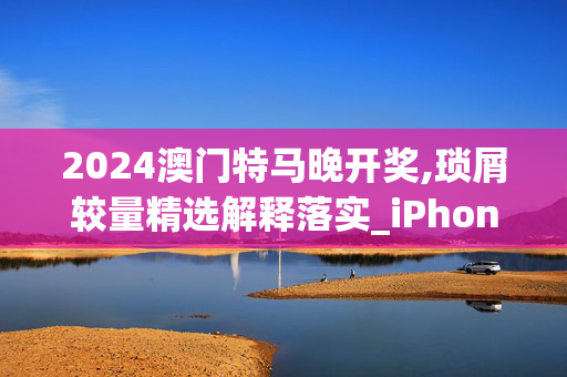 2024澳门特马晚开奖,琐屑较量精选解释落实_iPhone78.21.22