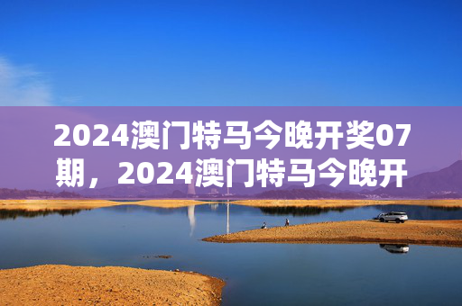 2024澳门特马今晚开奖07期，2024澳门特马今晚开奖07期澳彩今晚开什么