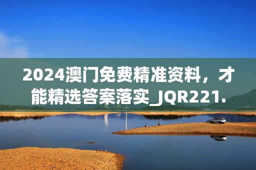 2024澳门免费精准资料，才能精选答案落实_JQR221.8