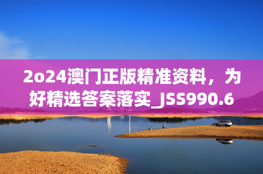 2o24澳门正版精准资料，为好精选答案落实_JSS990.6