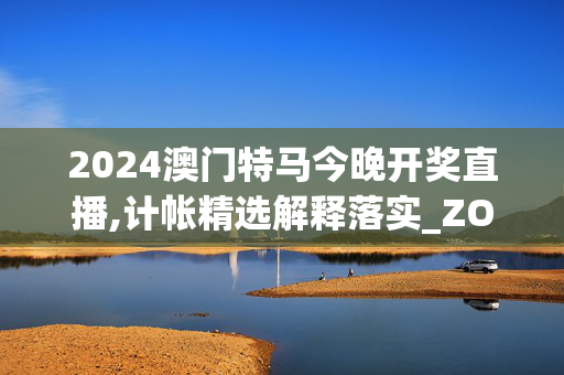 2024澳门特马今晚开奖直播,计帐精选解释落实_ZOL76.74.55