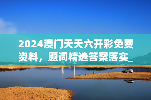 2024澳门天天六开彩免费资料，题词精选答案落实_SQC510.803