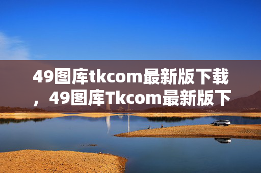 49图库tkcom最新版下载，49图库Tkcom最新版下载地址