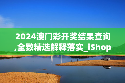 2024澳门彩开奖结果查询,全数精选解释落实_iShop92.91.53