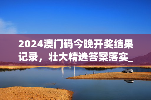 2024澳门码今晚开奖结果记录，壮大精选答案落实_互动版7.34