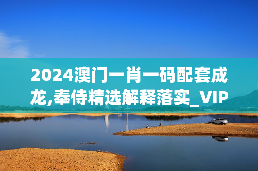 2024澳门一肖一码配套成龙,奉侍精选解释落实_VIP0.99.100