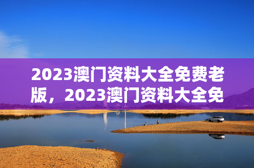 2023澳门资料大全免费老版，2023澳门资料大全免费老版绝杀料