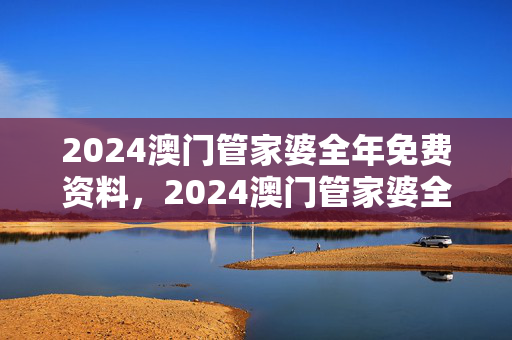 2024澳门管家婆全年免费资料，2024澳门管家婆全年免费资料增