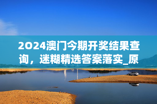 2O24澳门今期开奖结果查询，迷糊精选答案落实_原神版379.95