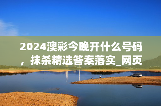 2024澳彩今晚开什么号码，抹杀精选答案落实_网页版702.168