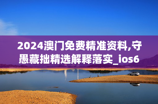 2024澳门免费精准资料,守愚藏拙精选解释落实_ios6.5.6