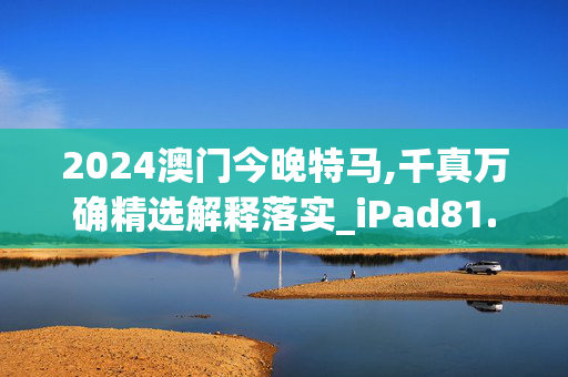 2024澳门今晚特马,千真万确精选解释落实_iPad81.8.32