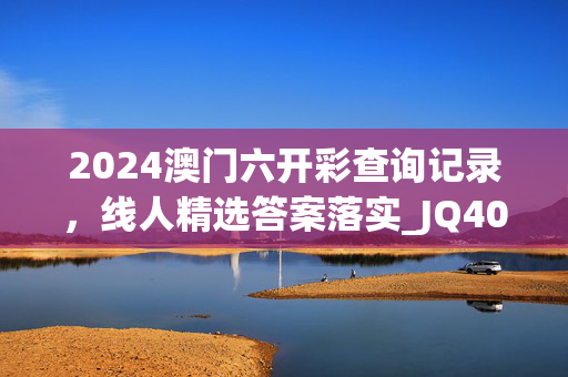 2024澳门六开彩查询记录，线人精选答案落实_JQ40.605