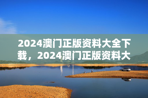 2024澳门正版资料大全下载，2024澳门正版资料大全下载63期提供资料