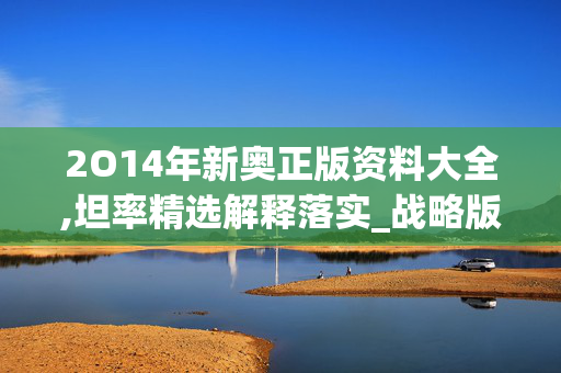 2O14年新奥正版资料大全,坦率精选解释落实_战略版33.11.65