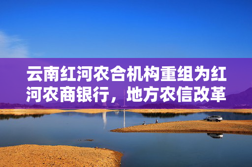 云南红河农合机构重组为红河农商银行，地方农信改革的新里程碑