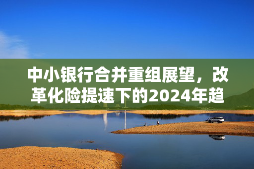 中小银行合并重组展望，改革化险提速下的2024年趋势分析