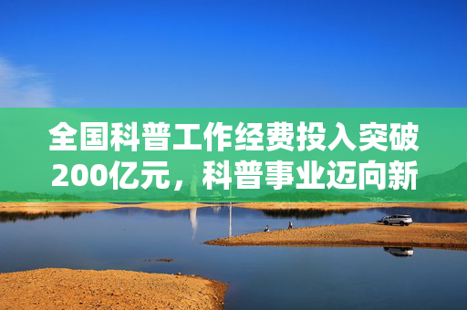 全国科普工作经费投入突破200亿元，科普事业迈向新里程碑