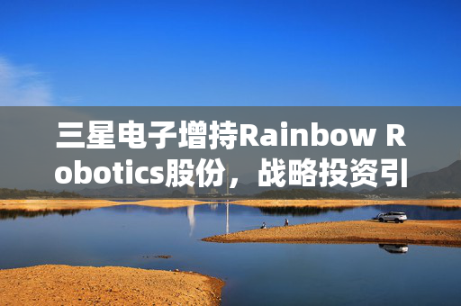 三星电子增持Rainbow Robotics股份，战略投资引领机器人制造未来科技潮流