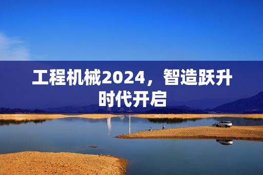 工程机械2024，智造跃升时代开启