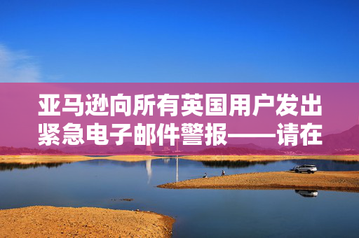 亚马逊向所有英国用户发出紧急电子邮件警报——请在明天之前检查你的收件箱