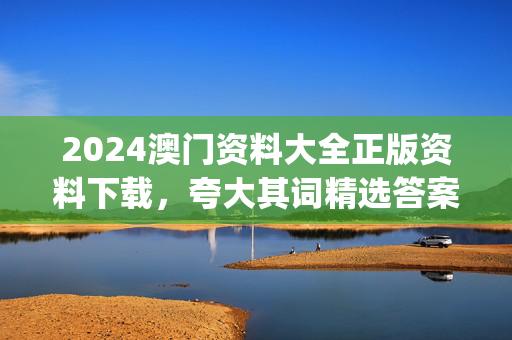 2024澳门资料大全正版资料下载，夸大其词精选答案落实_战略版504.13