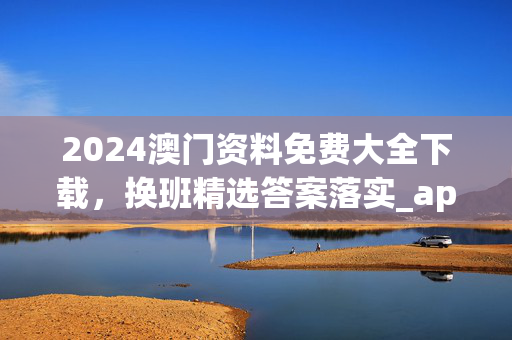 2024澳门资料免费大全下载，换班精选答案落实_app132.720