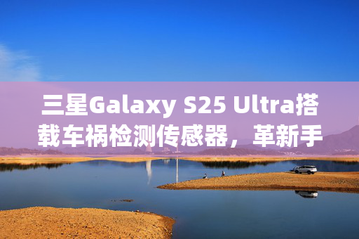 三星Galaxy S25 Ultra搭载车祸检测传感器，革新手机安全科技，开启新里程碑