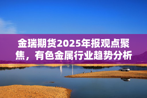 金瑞期货2025年报观点聚焦，有色金属行业趋势分析与展望