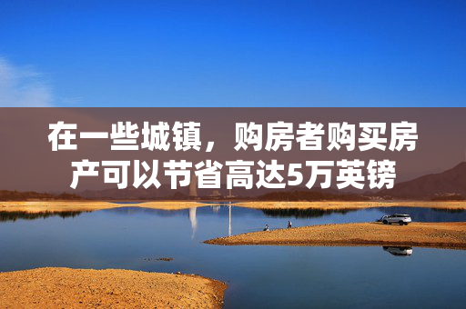 在一些城镇，购房者购买房产可以节省高达5万英镑