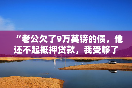 “老公欠了9万英镑的债，他还不起抵押贷款，我受够了他的谎言。”