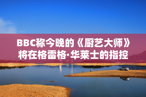 BBC称今晚的《厨艺大师》将在格雷格·华莱士的指控中播出